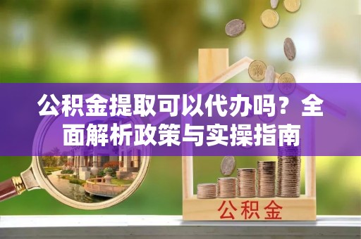 卓兰公积金提取可以代办吗？全面解析政策与实操指南